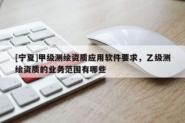 [宁夏]甲级测绘资质应用软件要求，乙级测绘资质的业务范围有哪些