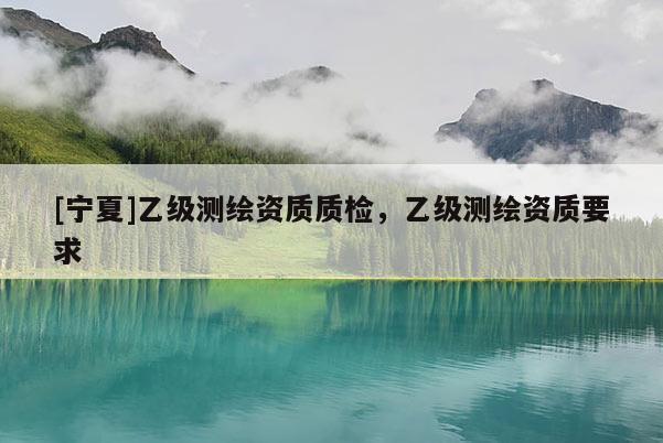 [宁夏]乙级测绘资质质检，乙级测绘资质要求