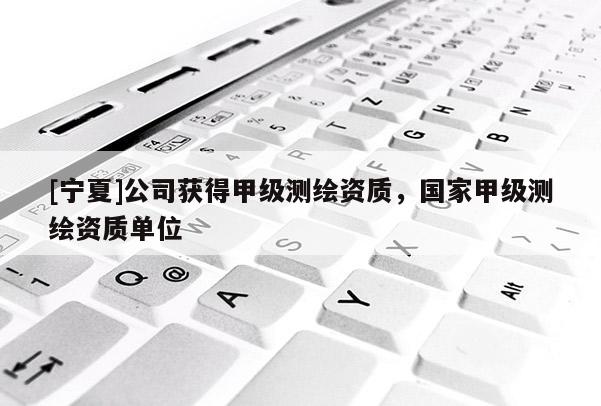 [宁夏]公司获得甲级测绘资质，国家甲级测绘资质单位