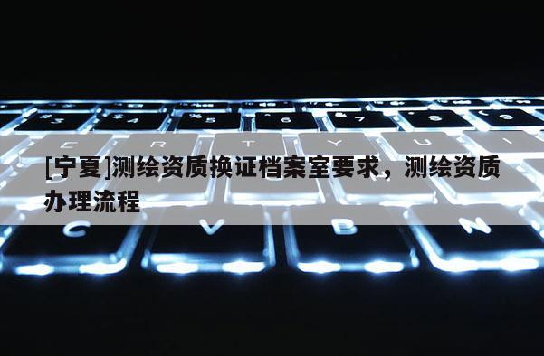 [宁夏]测绘资质换证档案室要求，测绘资质办理流程