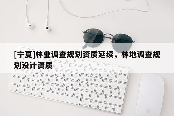 [宁夏]林业调查规划资质延续，林地调查规划设计资质