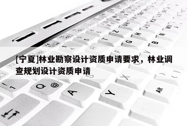 [宁夏]林业勘察设计资质申请要求，林业调查规划设计资质申请
