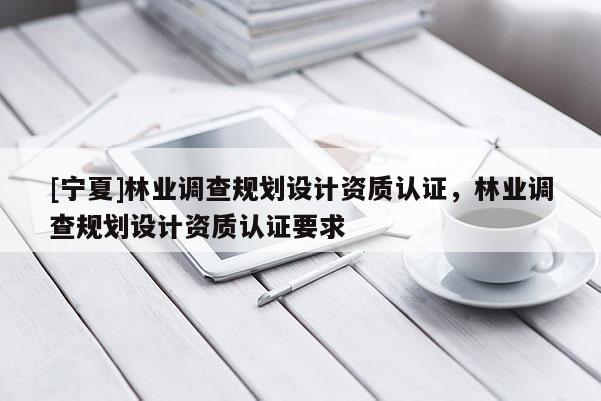 [宁夏]林业调查规划设计资质认证，林业调查规划设计资质认证要求