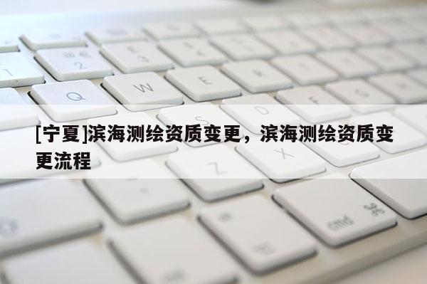 [宁夏]滨海测绘资质变更，滨海测绘资质变更流程