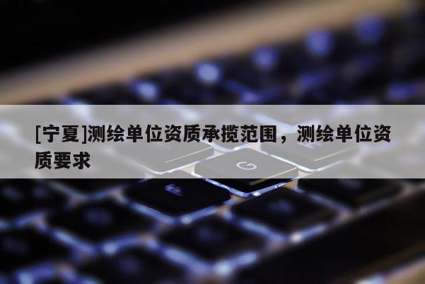 [宁夏]测绘单位资质承揽范围，测绘单位资质要求