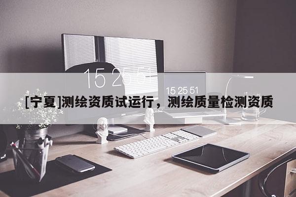 [宁夏]测绘资质试运行，测绘质量检测资质