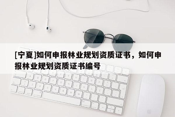 [宁夏]如何申报林业规划资质证书，如何申报林业规划资质证书编号