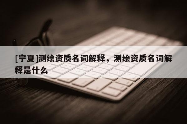 [宁夏]测绘资质名词解释，测绘资质名词解释是什么