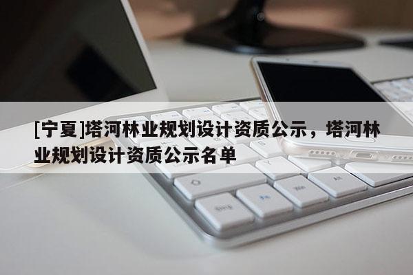 [宁夏]塔河林业规划设计资质公示，塔河林业规划设计资质公示名单