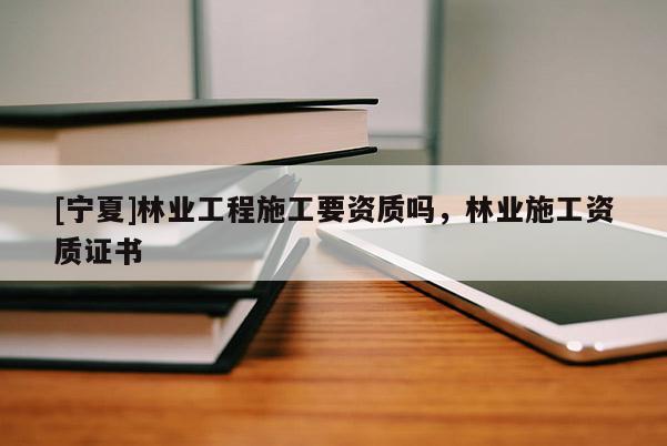 [宁夏]林业工程施工要资质吗，林业施工资质证书