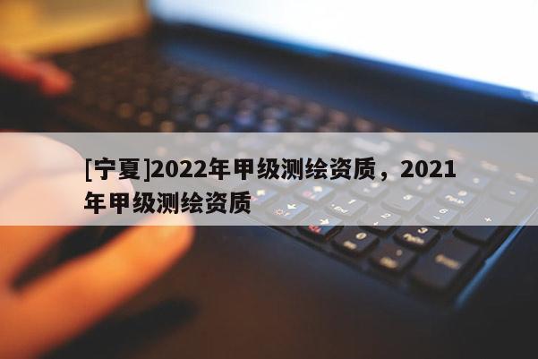 [宁夏]2022年甲级测绘资质，2021年甲级测绘资质