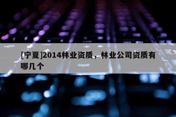 [宁夏]2014林业资质，林业公司资质有哪几个