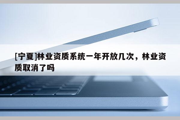 [宁夏]林业资质系统一年开放几次，林业资质取消了吗