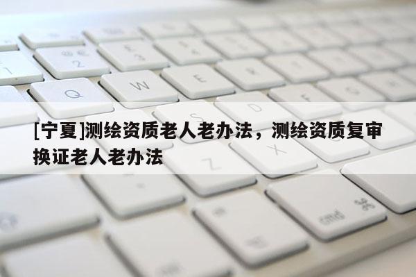 [宁夏]测绘资质老人老办法，测绘资质复审换证老人老办法