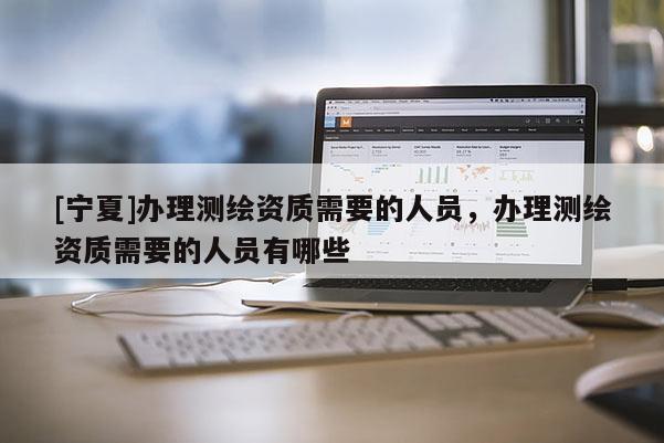 [宁夏]办理测绘资质需要的人员，办理测绘资质需要的人员有哪些