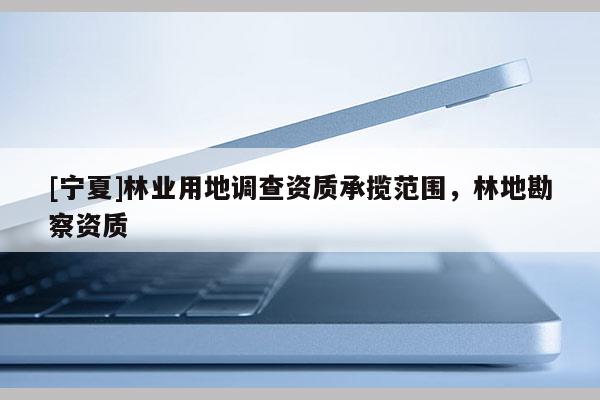 [宁夏]林业用地调查资质承揽范围，林地勘察资质