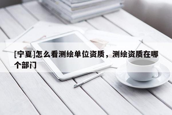 [宁夏]怎么看测绘单位资质，测绘资质在哪个部门