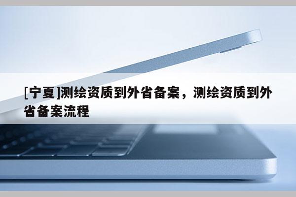 [宁夏]测绘资质到外省备案，测绘资质到外省备案流程