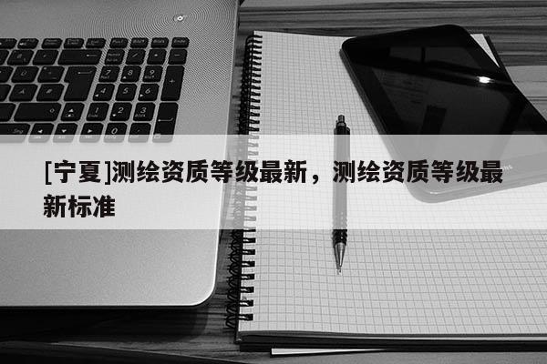 [宁夏]测绘资质等级最新，测绘资质等级最新标准