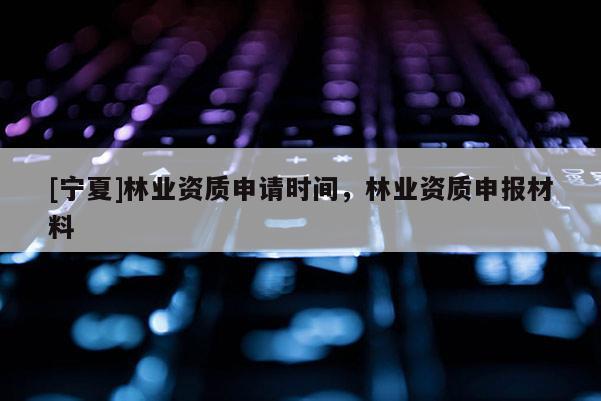 [宁夏]林业资质申请时间，林业资质申报材料