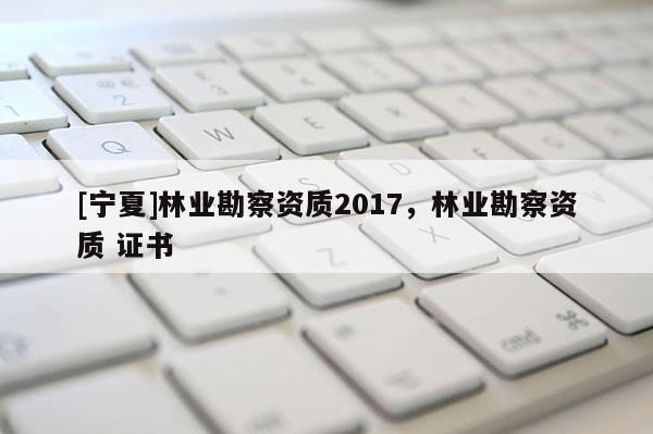 [宁夏]林业勘察资质2017，林业勘察资质 证书