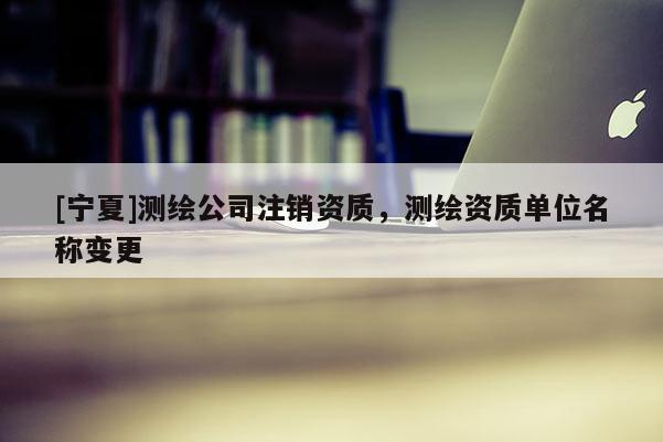 [宁夏]测绘公司注销资质，测绘资质单位名称变更
