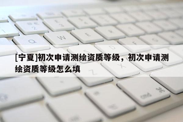 [宁夏]初次申请测绘资质等级，初次申请测绘资质等级怎么填