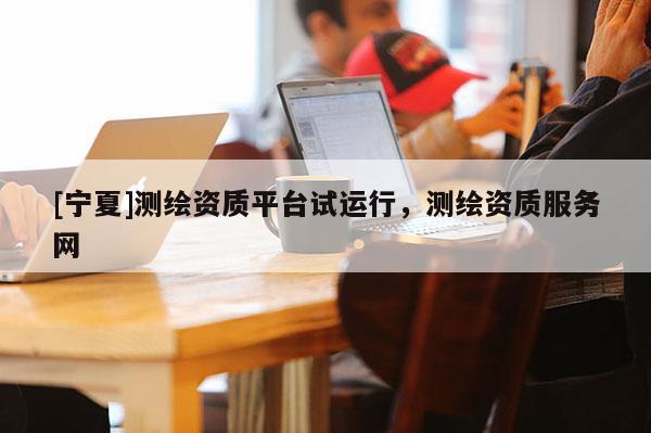 [宁夏]测绘资质平台试运行，测绘资质服务网