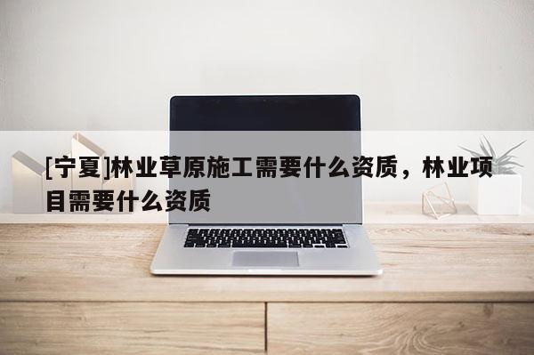 [宁夏]林业草原施工需要什么资质，林业项目需要什么资质