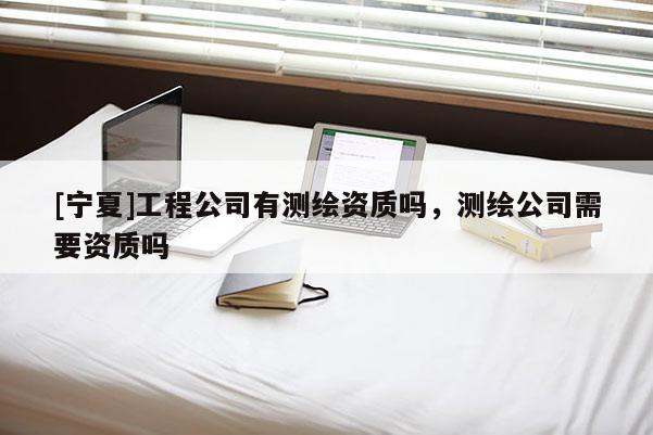 [宁夏]工程公司有测绘资质吗，测绘公司需要资质吗