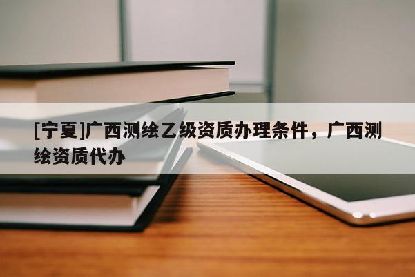 [宁夏]广西测绘乙级资质办理条件，广西测绘资质代办