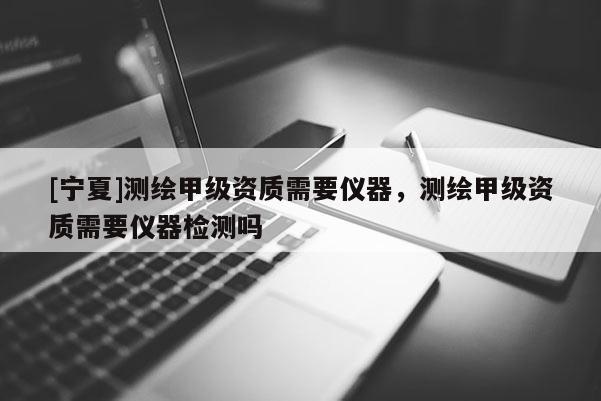 [宁夏]测绘甲级资质需要仪器，测绘甲级资质需要仪器检测吗