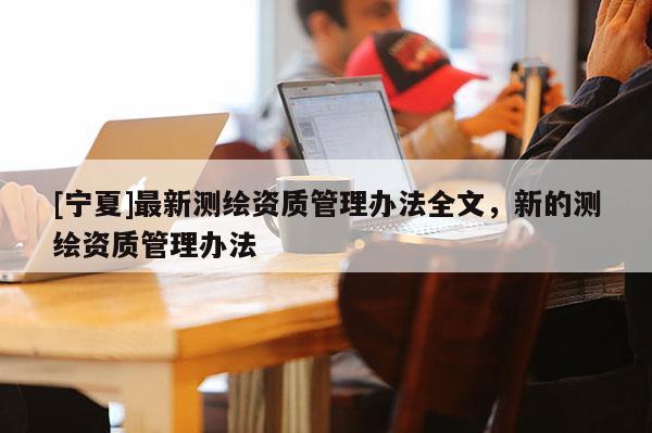 [宁夏]最新测绘资质管理办法全文，新的测绘资质管理办法