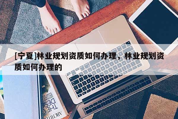 [宁夏]林业规划资质如何办理，林业规划资质如何办理的