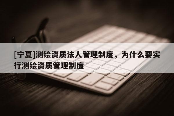 [宁夏]测绘资质法人管理制度，为什么要实行测绘资质管理制度