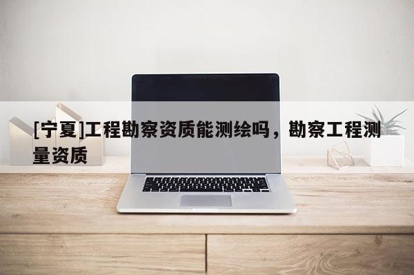 [宁夏]工程勘察资质能测绘吗，勘察工程测量资质