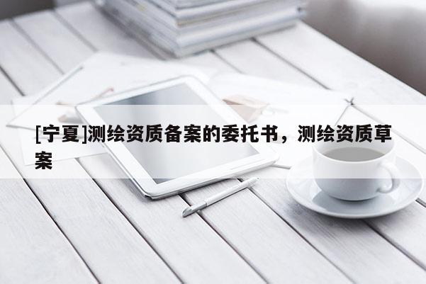 [宁夏]测绘资质备案的委托书，测绘资质草案