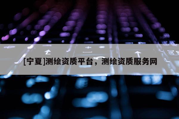 [宁夏]测绘资质平台，测绘资质服务网