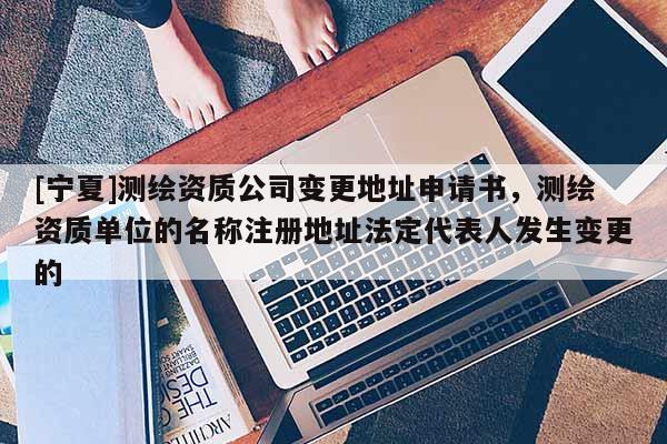 [宁夏]测绘资质公司变更地址申请书，测绘资质单位的名称注册地址法定代表人发生变更的