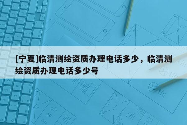 [宁夏]临清测绘资质办理电话多少，临清测绘资质办理电话多少号