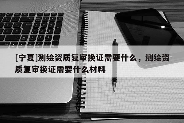 [宁夏]测绘资质复审换证需要什么，测绘资质复审换证需要什么材料