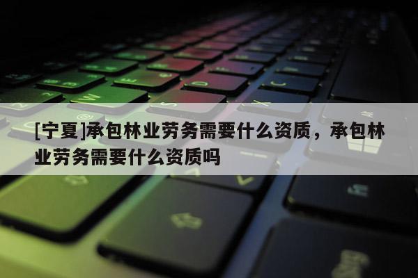 [宁夏]承包林业劳务需要什么资质，承包林业劳务需要什么资质吗