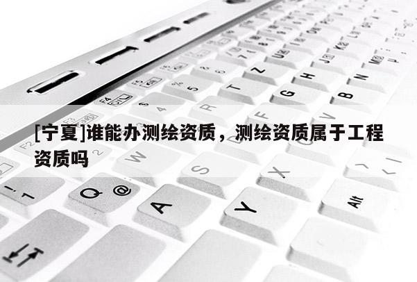 [宁夏]谁能办测绘资质，测绘资质属于工程资质吗