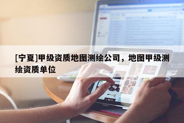 [宁夏]甲级资质地图测绘公司，地图甲级测绘资质单位