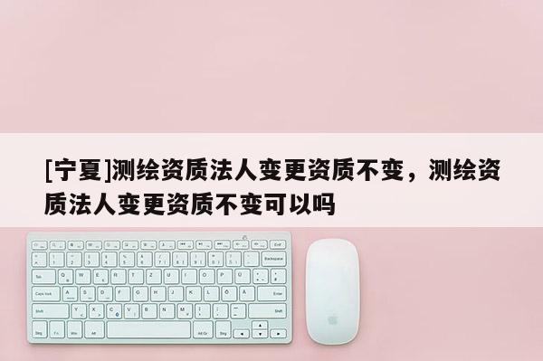 [宁夏]测绘资质法人变更资质不变，测绘资质法人变更资质不变可以吗