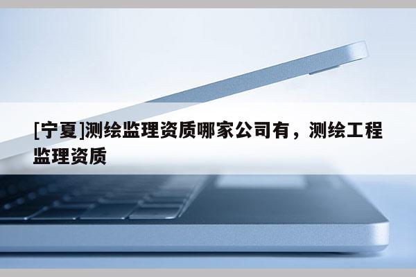 [宁夏]测绘监理资质哪家公司有，测绘工程监理资质