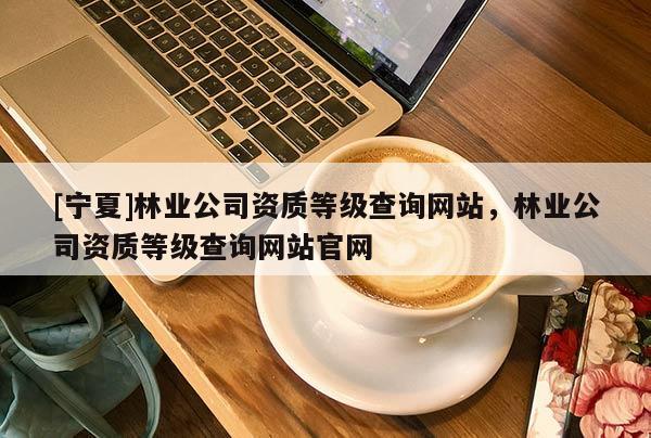 [宁夏]林业公司资质等级查询网站，林业公司资质等级查询网站官网