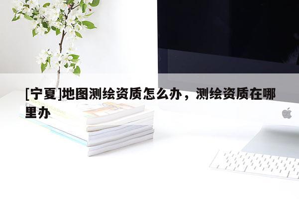 [宁夏]地图测绘资质怎么办，测绘资质在哪里办