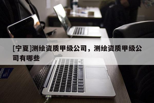 [宁夏]测绘资质甲级公司，测绘资质甲级公司有哪些