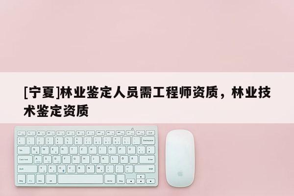 [宁夏]林业鉴定人员需工程师资质，林业技术鉴定资质